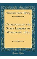 Catalogue of the State Library of Wisconsin, 1872 (Classic Reprint)