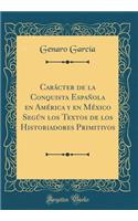 CarÃ¡cter de la Conquista EspaÃ±ola En AmÃ©rica Y En MÃ©xico SegÃºn Los Textos de Los Historiadores Primitivos (Classic Reprint)