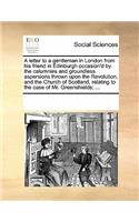 A Letter to a Gentleman in London from His Friend in Edinburgh Occasion'd by the Calumnies and Groundless Aspersions Thrown Upon the Revolution, and the Church of Scotland, Relating to the Case of Mr. Greenshields; ...: (English)