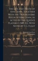 Life and Death of King John, Together With the Troublesome Reign of King John, As Acted by the Queen's Players C.1589, Ed. With Notes by F.G. Fleay