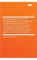 A Rudimentary Treatise on Warming and Ventilation; Being a Concise Exposition of the General Principles of the Art of Warming and Ventilating Domestic and Public Buildings, Mines, Lighthouses, Ships &C