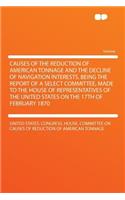 Causes of the Reduction of American Tonnage and the Decline of Navigation Interests, Being the Report of a Select Committee, Made to the House of Representatives of the United States on the 17th of February 1870: (English)