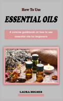 how to use essential oils for beginners: A concise aromatherapy guidebook on how to use essential oils for beginners