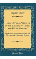James J. Strang, Weighed in the Balance of Truth, and Found Wanting: His Claims as First President of the Melchisedek Priesthood Refuted (Classic Reprint)