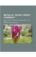 Metallic, Paper, Credit Currency; And the Means of Regulating Their Quantity and Value