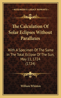 The Calculation Of Solar Eclipses Without Parallaxes: With A Specimen Of The Same In The Total Eclipse Of The Sun, May 11, 1724 (1724)(English)