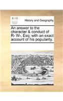 An answer to the character & conduct of R- W-, Esq; with an exact account of his popularity.