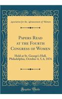 Papers Read at the Fourth Congress of Women: Held at St. George's Hall, Philadelphia, October 4, 5, 6, 1876 (Classic Reprint)