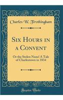 Six Hours in a Convent: Or the Stolen Nuns! a Tale of Charlestown in 1834 (Classic Reprint)