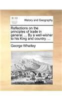 Reflections on the Principles of Trade in General. ... by a Well-Wisher to His King and Country. ...