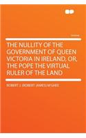 The Nullity of the Government of Queen Victoria in Ireland, Or, the Pope the Virtual Ruler of the Land