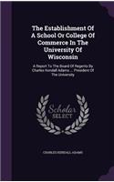 The Establishment of a School or College of Commerce in the University of Wisconsin: A Report to the Board of Regents by Charles Kendall Adams ... President of the University