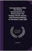 Correspondence With The British Commissioners At Sierra Leone, The Havana, Rio De Janeiro, And Surinam Relating To The Slave Trade 1834