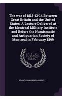 The War of 1812-13-14 Between Great Britain and the United States. a Lecture Delivered at the Montreal Military Institute and Before the Numismatic and Antiquarian Society of Montreal in February 1899