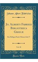 Jo. Alberti Fabrieii Bibliotheca Græcæ, Vol. 10: Sive Reliqua Partis Ultimæ Libri V (Classic Reprint)