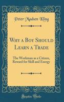 Why a Boy Should Learn a Trade: The Workman as a Citizen, Reward for Skill and Energy (Classic Reprint)