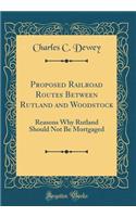 Proposed Railroad Routes Between Rutland and Woodstock: Reasons Why Rutland Should Not Be Mortgaged (Classic Reprint)