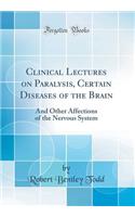 Clinical Lectures on Paralysis, Certain Diseases of the Brain: And Other Affections of the Nervous System (Classic Reprint)