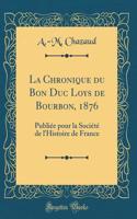 La Chronique Du Bon Duc Loys de Bourbon, 1876: Publiï¿½e Pour La Sociï¿½tï¿½ de l'Histoire de France (Classic Reprint)