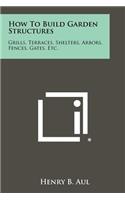 How To Build Garden Structures: Grills, Terraces, Shelters, Arbors, Fences, Gates, Etc.