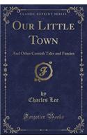 Our Little Town: And Other Cornish Tales and Fancies (Classic Reprint)