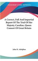 A Correct, Full And Impartial Report Of The Trial Of Her Majesty, Caroline, Queen Consort Of Great Britain