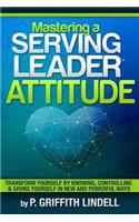 Mastering a Serving-Leader Attitude: Transform Yourself by Knowing, Controlling & Giving Yourself in New and Powerful Ways