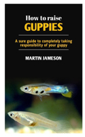 How to Raise Guppies: A sure guide to completely taking responsibility of your guppy