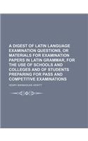 A   Digest of Latin Language Examination Questions, or Materials for Examination Papers in Latin Grammar, for the Use of Schools and Colleges and of S