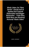 Black Jokes, for Blue Devils. Chuck Full of Darkey Fun! Colored Philosophy and Nigger Witticisms ... Fully Illus. with Near One Hundred Pictorial Black Jokes
