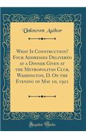 What Is Construction? Four Addresses Delivered at a Dinner Given at the Metropolitan Club, Washington, D. on the Evening of May 10, 1921 (Classic Reprint)