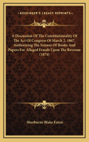 A Discussion Of The Constitutionality Of The Act Of Congress Of March 2, 1867, Authorizing The Seizure Of Books And Papers For Alleged Frauds Upon The Revenue (1874)