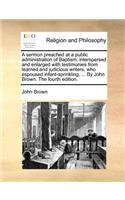 A Sermon Preached at a Public Administration of Baptism; Interspersed and Enlarged with Testimonies from Learned and Judicious Writers, Who Espoused Infant-Sprinkling. ... by John Brown. the Fourth Edition.