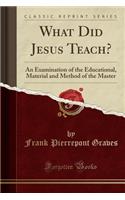 What Did Jesus Teach?: An Examination of the Educational, Material and Method of the Master (Classic Reprint): An Examination of the Educational, Material and Method of the Master (Classic Reprint)