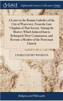 A Letter to the Roman Catholics of the City of Worcester, From the Late Chaplain of That Society. Stating the Motives Which Induced him to Relinquish Their Communion, and Become a Member of the Protestant Church