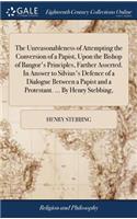 The Unreasonableness of Attempting the Conversion of a Papist, Upon the Bishop of Bangor's Principles, Farther Asserted. in Answer to Silvius's Defence of a Dialogue Between a Papist and a Protestant. ... by Henry Stebbing,