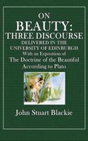 On Beauty: Three Discourses Delivered in the University of Edinburgh with an Exposition of the Doctrine of the Beautiful Accordin: Three Discourses Delivered in the University of Edinburgh with an Exposition of the Doctrine of the Beautiful According to Plato