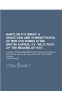 Babylon the Great; A Dissection and Demonstration of Men and Things in the British Capital, by the Author of 'The Modern Athens' a Dissection and Demonstration of Men and Things in the British Capital, by the Author of 'The Modern Athens'.: (English)