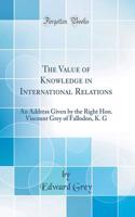 The Value of Knowledge in International Relations: An Address Given by the Right Hon. Viscount Grey of Fallodon, K. G (Classic Reprint): An Address Given by the Right Hon. Viscount Grey of Fallodon, K. G (Classic Reprint)