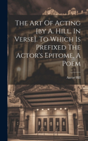 Art Of Acting [by A. Hill. In Verse]. To Which Is Prefixed The Actor's Epitome, A Poem