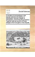 A Narrative of Proceedings in the Dispute Between the Bishop of Winchester, and the College of Winchester, Concerning His Jurisdiction. Together with an Account of Those Designs Which Brought on That Dispute.: (English)