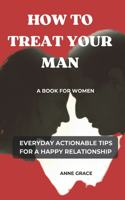 How to Treat Your Man: A Book for Women Everyday Actionable Tips for a Happy Relationship(Love, Life and Everything in Between)