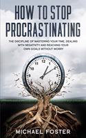 How To Stop Procrastinating: The Discipline of Mastering Your Time, Dealing With Negativity and Reaching Your Own Goals Without Worry