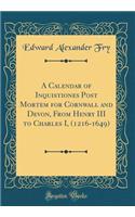 A Calendar of Inquistiones Post Mortem for Cornwall and Devon, from Henry III to Charles I, (1216-1649) (Classic Reprint)