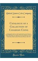 Catalogue of a Collection of Canadian Coins: Including Many Rarities, Side View Bank Penny, Fine Sheaf of Wheat Half-Penny, Etc., Together with a Fine Collection of United States Gold, Silver and Copper Coins, Foreign Silver Coins, Etc., to Be Sold: Including Many Rarities, Side View Bank Penny, Fine Sheaf of Wheat Half-Penny, Etc., Together with a Fine Collection of United States Gold, Silver a