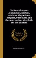 Die Darstellung des Aluminiums, Kaliums, Natriums, Magnesiums, Baryums, Strontiums, und Calciums und der Metalloide Bor und Silicium.