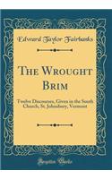 The Wrought Brim: Twelve Discourses, Given in the South Church, St. Johnsbury, Vermont (Classic Reprint)