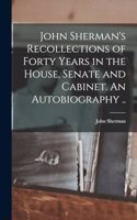John Sherman's Recollections of Forty Years in the House, Senate and Cabinet. An Autobiography ..