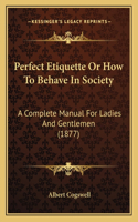 Perfect Etiquette Or How To Behave In Society: A Complete Manual For Ladies And Gentlemen (1877)