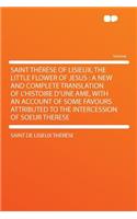 Saint Therese of Lisieux, the Little Flower of Jesus: A New and Complete Translation of L'Histoire D'Une AME, with an Account of Some Favours Attributed to the Intercession of Soeur Therese